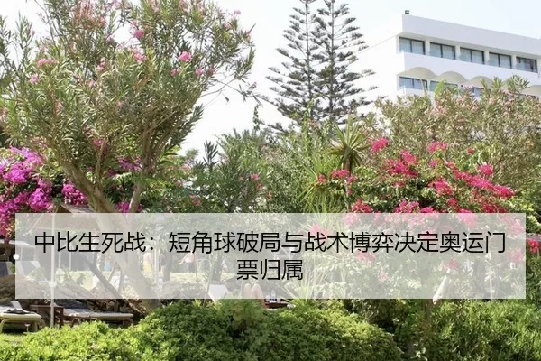 中比生死战：短角球破局与战术博弈决定奥运门票归属